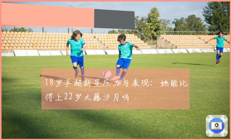 18岁乒超新星压力与表现：她能比得上22岁大藤沙月吗