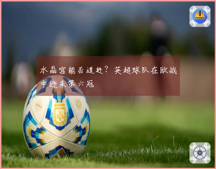 水晶宫能否追赶？英超球队在欧战中迎来第六冠