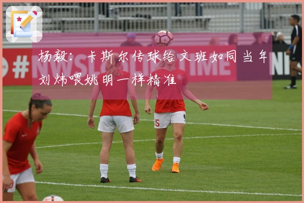 杨毅：卡斯尔传球给文班如同当年刘炜喂姚明一样精准